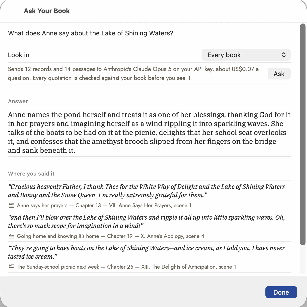 The Ask Your Book sheet. At the top the question "What does Anne say about the Lake of Shining Waters?", a Look in picker reading "Every book", and a grey line: "Sends 12 records and 14 passages to Anthropic's Claude Opus 5 on your API key, about US$0.07 a question. Every quotation is checked against your book before you see it." Under Answer, in serif type: "Anne names the pond herself and treats it as one of her blessings, thanking God for it in her prayers and imagining herself as a wind rippling it into sparkling waves…" Under "Where you said it", three italic quotations, each with its scene, chapter and scene number beneath: "Anne says her prayers &mdash; Chapter 13 &mdash; VII. Anne Says Her Prayers, scene 1", "Going home and knowing it's home &mdash; Chapter 19 &mdash; X. Anne's Apology, scene 4", and "The Sunday-school picnic next week &mdash; Chapter 25 &mdash; XIII. The Delights of Anticipation, scene 1".