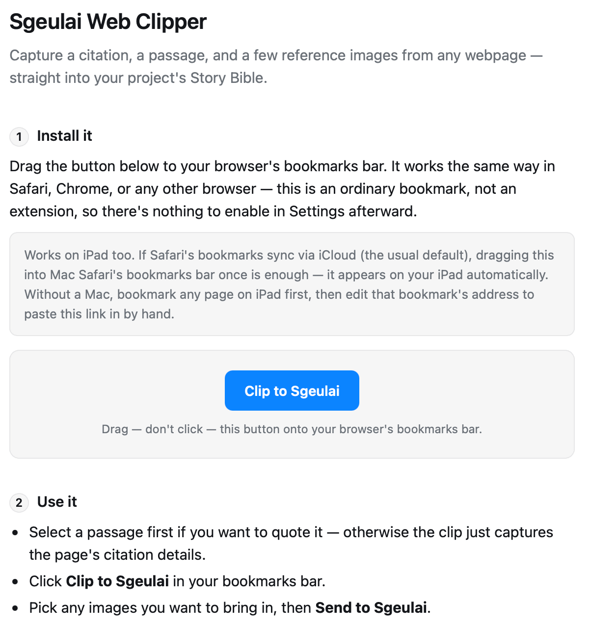 The "Sgeulai Web Clipper" window, open to the install page. Under the heading "Sgeulai Web Clipper" and the line "Capture a citation, a passage, and a few reference images from any webpage — straight into your project's Story Bible.", step "1 Install it" reads "Drag the button below to your browser's bookmarks bar. It works the same way in Safari, Chrome, or any other browser — this is an ordinary bookmark, not an extension, so there's nothing to enable in Settings afterward." A grey note explains the iPad and iCloud case. Below it, centred in its own panel, sits a blue button reading "Clip to Sgeulai" with the caption "Drag — don't click — this button onto your browser's bookmarks bar." Step "2 Use it" follows.